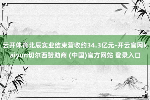 云开体育北辰实业结束营收约34.3亿元-开云官网kaiyun切尔西赞助商 (中国)官方网站 登录入口