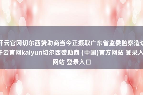 开云官网切尔西赞助商当今正摄取广东省监委监察造访-开云官网kaiyun切尔西赞助商 (中国)官方网站 登录入口