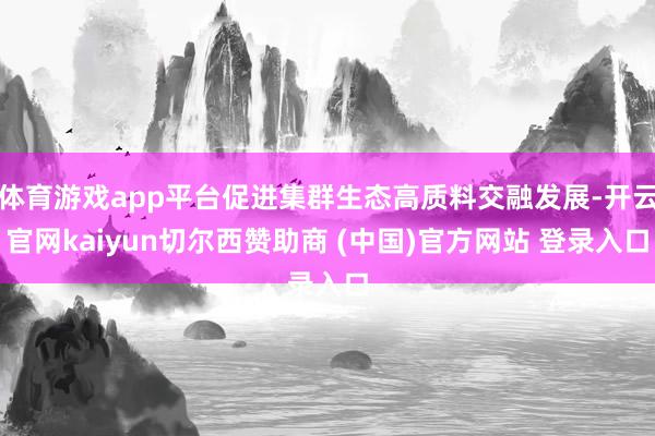 体育游戏app平台促进集群生态高质料交融发展-开云官网kaiyun切尔西赞助商 (中国)官方网站 登录入口