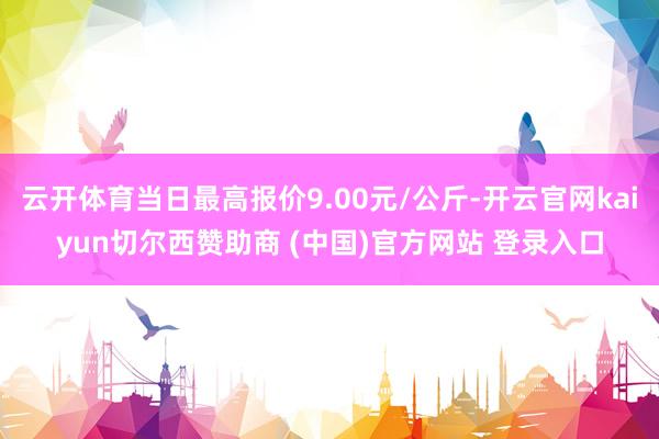 云开体育当日最高报价9.00元/公斤-开云官网kaiyun切尔西赞助商 (中国)官方网站 登录入口