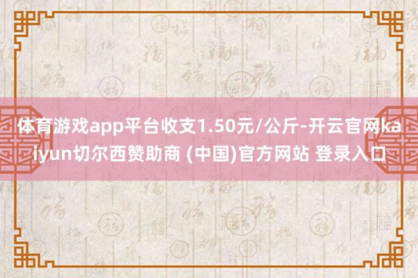 体育游戏app平台收支1.50元/公斤-开云官网kaiyun切尔西赞助商 (中国)官方网站 登录入口